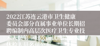 2022江苏连云港市卫生健康委员会部分直属事业单位长期招聘编制内高层次医疗卫生专业技术人员第一批次面试成绩及入围体检人员名单公布