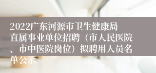 2022广东河源市卫生健康局直属事业单位招聘（市人民医院、市中医院岗位）拟聘用人员名单公示
