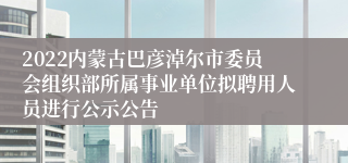 2022内蒙古巴彦淖尔市委员会组织部所属事业单位拟聘用人员进行公示公告