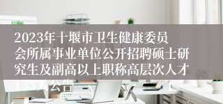 2023年十堰市卫生健康委员会所属事业单位公开招聘硕士研究生及副高以上职称高层次人才155人公告