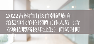 2022吉林白山长白朝鲜族自治县事业单位招聘工作人员（含专项招聘高校毕业生）面试时间公告