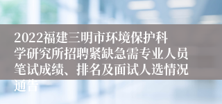 2022福建三明市环境保护科学研究所招聘紧缺急需专业人员笔试成绩、排名及面试人选情况通告