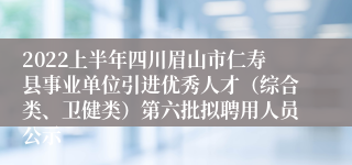 2022上半年四川眉山市仁寿县事业单位引进优秀人才（综合类、卫健类）第六批拟聘用人员公示