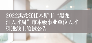 2022黑龙江佳木斯市“黑龙江人才周”市本级事业单位人才引进线上笔试公告