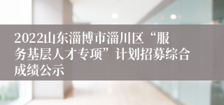 2022山东淄博市淄川区“服务基层人才专项”计划招募综合成绩公示