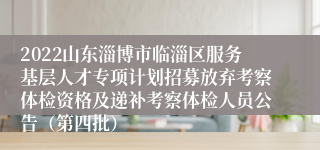 2022山东淄博市临淄区服务基层人才专项计划招募放弃考察体检资格及递补考察体检人员公告（第四批）