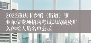 2022重庆市乡镇（街道）事业单位专项招聘考试总成绩及进入体检人员名单公示