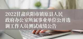 2022甘肃庆阳市镇原县人民政府办公室所属事业单位公开选调工作人员测试成绩公告