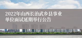 2022年山西长治武乡县事业单位面试延期举行公告