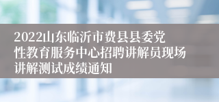 2022山东临沂市费县县委党性教育服务中心招聘讲解员现场讲解测试成绩通知