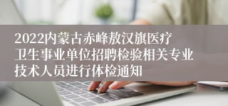 2022内蒙古赤峰敖汉旗医疗卫生事业单位招聘检验相关专业技术人员进行体检通知