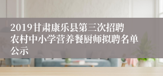 2019甘肃康乐县第三次招聘农村中小学营养餐厨师拟聘名单公示