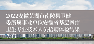 2022安徽芜湖市南陵县卫健委所属事业单位安徽省基层医疗卫生专业技术人员招聘体检结果公布