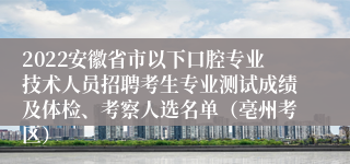 2022安徽省市以下口腔专业技术人员招聘考生专业测试成绩及体检、考察人选名单（亳州考区）
