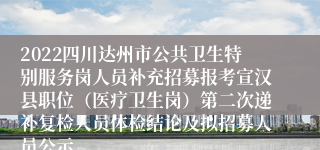 2022四川达州市公共卫生特别服务岗人员补充招募报考宣汉县职位（医疗卫生岗）第二次递补复检人员体检结论及拟招募人员公示
