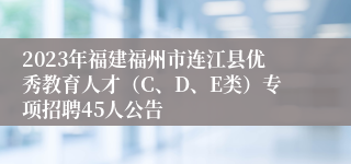 2023年福建福州市连江县优秀教育人才（C、D、E类）专项招聘45人公告