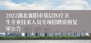 2022湖北襄阳市基层医疗卫生专业技术人员专项招聘资格复审公告