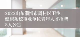 2022山东淄博市周村区卫生健康系统事业单位青年人才招聘5人公告