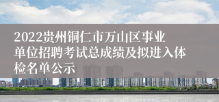 2022贵州铜仁市万山区事业单位招聘考试总成绩及拟进入体检名单公示