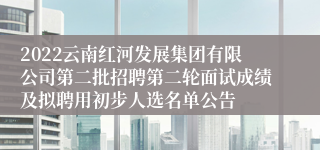 2022云南红河发展集团有限公司第二批招聘第二轮面试成绩及拟聘用初步人选名单公告