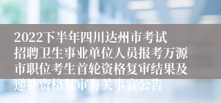 2022下半年四川达州市考试招聘卫生事业单位人员报考万源市职位考生首轮资格复审结果及递补资格复审有关事宜公告