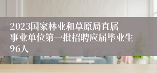 2023国家林业和草原局直属事业单位第一批招聘应届毕业生96人