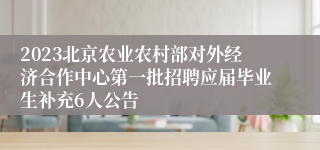 2023北京农业农村部对外经济合作中心第一批招聘应届毕业生补充6人公告