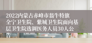 2022内蒙古赤峰市翁牛特旗全宁卫生院、紫城卫生院面向基层卫生院选调医务人员30人公告