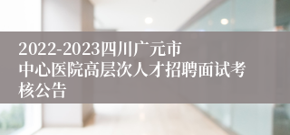 2022-2023四川广元市中心医院高层次人才招聘面试考核公告