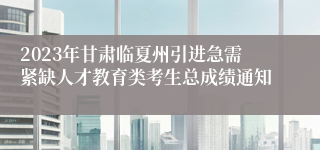 2023年甘肃临夏州引进急需紧缺人才教育类考生总成绩通知