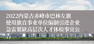 2022内蒙古赤峰市巴林左旗使用旗直事业单位编制引进企业急需紧缺高层次人才体检事宜公告