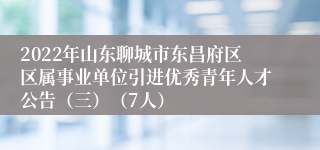 2022年山东聊城市东昌府区区属事业单位引进优秀青年人才公告（三）（7人）