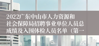 2022广东中山市人力资源和社会保障局招聘事业单位人员总成绩及入围体检人员名单（第一期）
