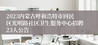 2023内蒙古呼和浩特市回民区光明路社区卫生服务中心招聘23人公告