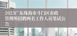 2023广东珠海市斗门区市政管理所招聘两名工作人员笔试公告
