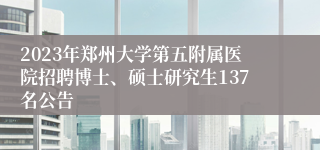 2023年郑州大学第五附属医院招聘博士、硕士研究生137名公告