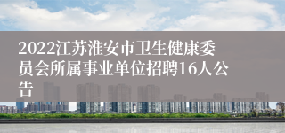 2022江苏淮安市卫生健康委员会所属事业单位招聘16人公告