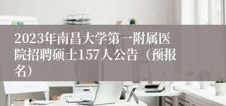 2023年南昌大学第一附属医院招聘硕士157人公告（预报名）