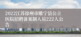 2022江苏徐州市睢宁县公立医院招聘备案制人员222人公告