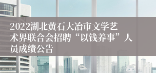 2022湖北黄石大冶市文学艺术界联合会招聘“以钱养事”人员成绩公告
