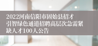 2022河南信阳市固始县招才引智绿色通道招聘高层次急需紧缺人才100人公告