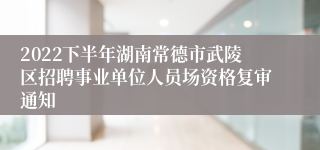 2022下半年湖南常德市武陵区招聘事业单位人员场资格复审通知