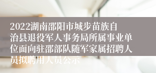 2022湖南邵阳市城步苗族自治县退役军人事务局所属事业单位面向驻邵部队随军家属招聘人员拟聘用人员公示