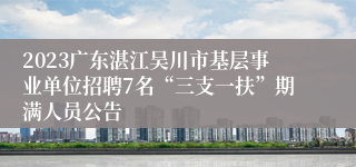 2023广东湛江吴川市基层事业单位招聘7名“三支一扶”期满人员公告
