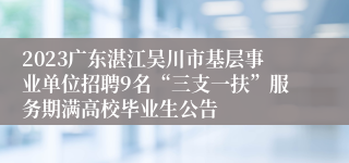 2023广东湛江吴川市基层事业单位招聘9名“三支一扶”服务期满高校毕业生公告