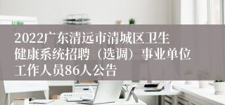 2022广东清远市清城区卫生健康系统招聘（选调）事业单位工作人员86人公告