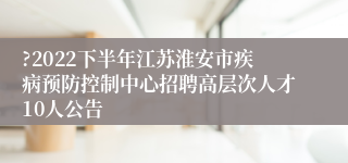 ?2022下半年江苏淮安市疾病预防控制中心招聘高层次人才10人公告