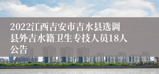 2022江西吉安市吉水县选调县外吉水籍卫生专技人员18人公告