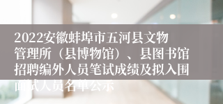 2022安徽蚌埠市五河县文物管理所（县博物馆）、县图书馆招聘编外人员笔试成绩及拟入围面试人员名单公示
