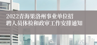 2022青海果洛州事业单位招聘人员体检和政审工作安排通知